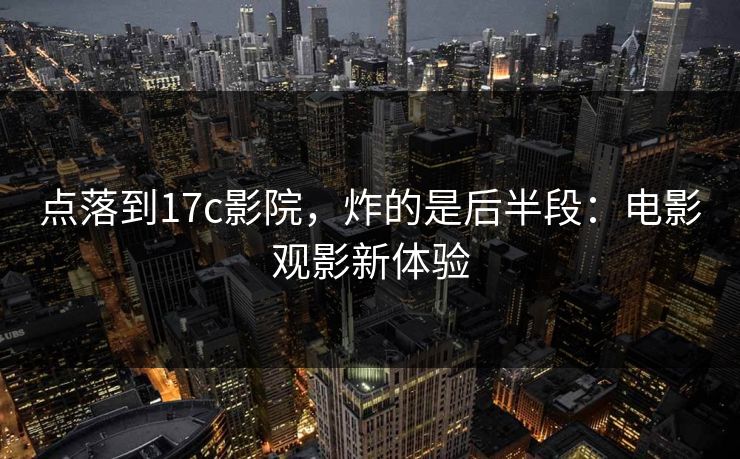 点落到17c影院，炸的是后半段：电影观影新体验