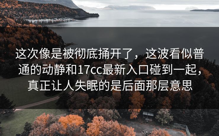 这次像是被彻底捅开了，这波看似普通的动静和17cc最新入口碰到一起，真正让人失眠的是后面那层意思