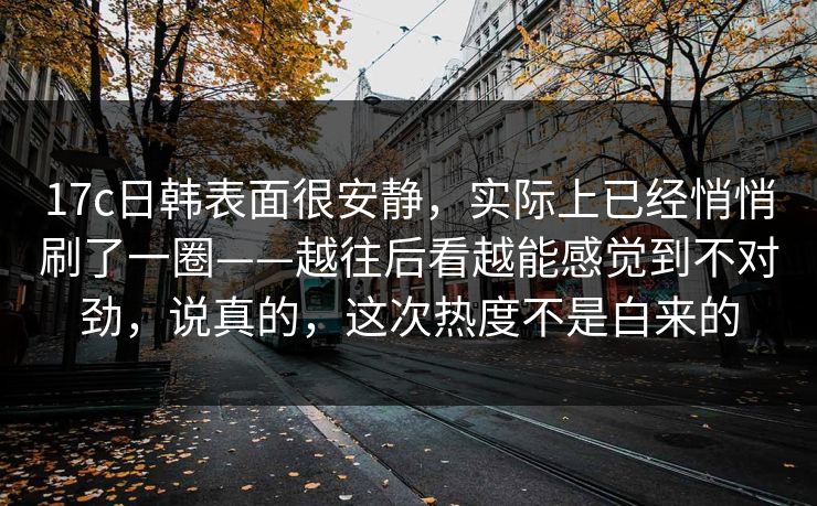 17c日韩表面很安静,实际上已经悄悄刷了一圈——越往后看越能感觉到不对劲,说真的,这次热度不是白来的