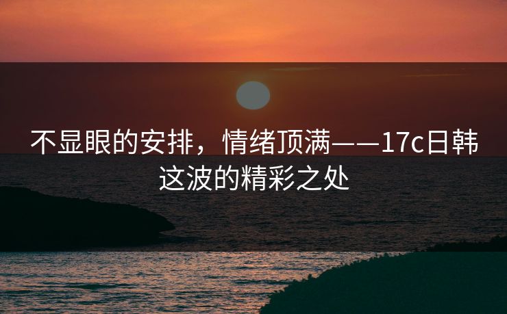 不显眼的安排，情绪顶满——17c日韩这波的精彩之处