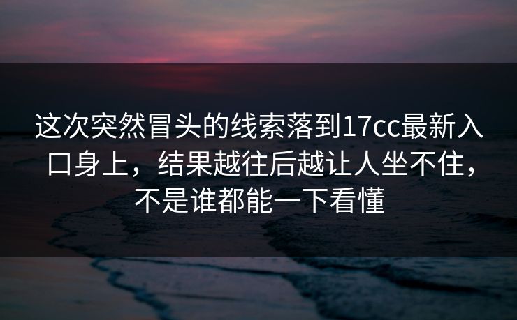 这次突然冒头的线索落到17cc最新入口身上，结果越往后越让人坐不住，不是谁都能一下看懂