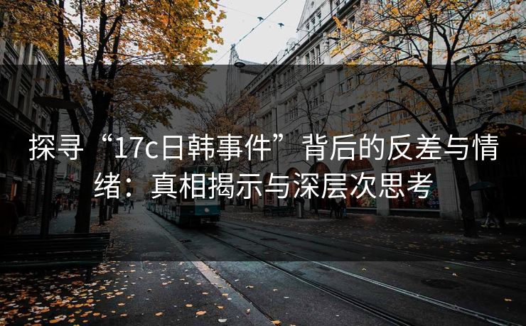 探寻“17c日韩事件”背后的反差与情绪：真相揭示与深层次思考