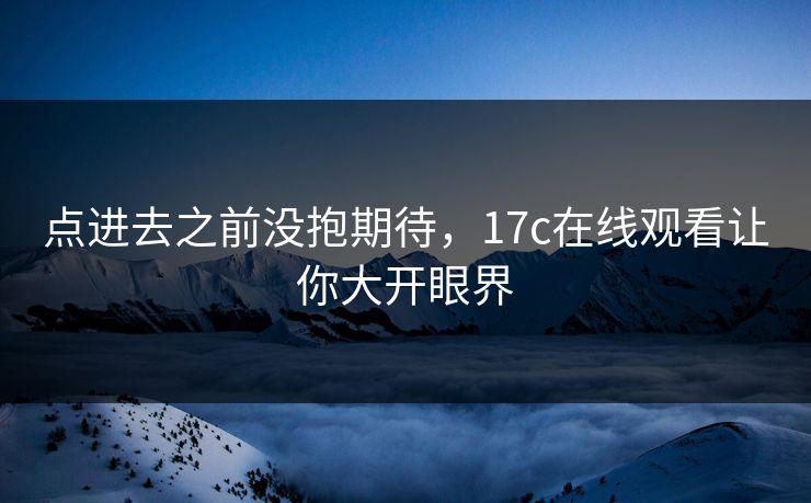 点进去之前没抱期待,17c在线观看让你大开眼界 点进去之前没抱期待,17c在线观看让你大开眼界