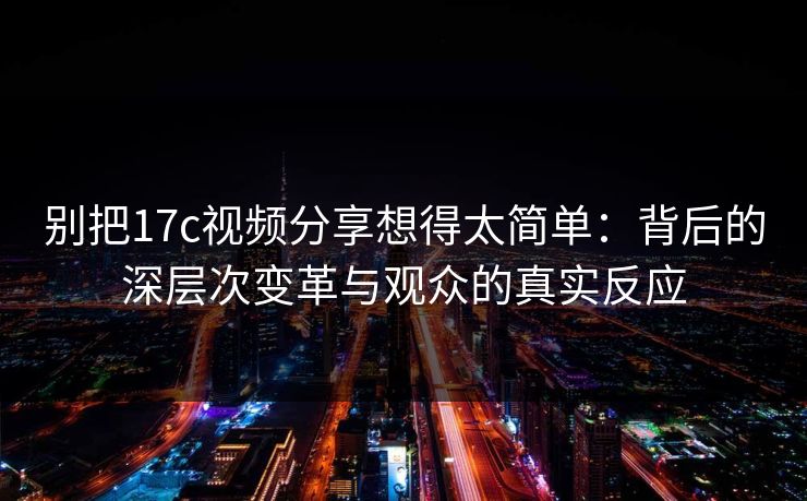 别把17c视频分享想得太简单：背后的深层次变革与观众的真实反应