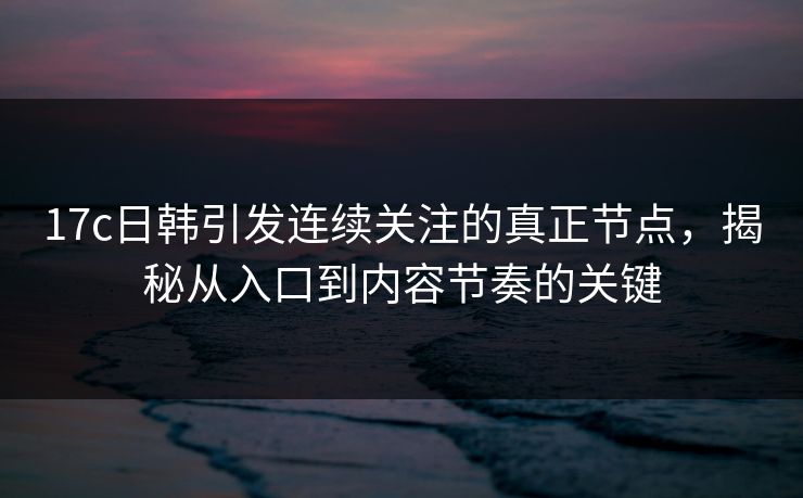 17c日韩引发连续关注的真正节点,揭秘从入口到内容节奏的关键 17c日韩引发连续关注的真正节点,揭秘从入口到内容节奏的关键