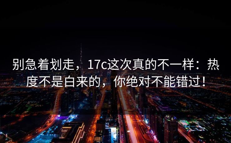 别急着划走,17c这次真的不一样:热度不是白来的,你绝对不能错过! 别急着划走,17c这次真的不一样:热度不是白来的,你绝对不能错过!